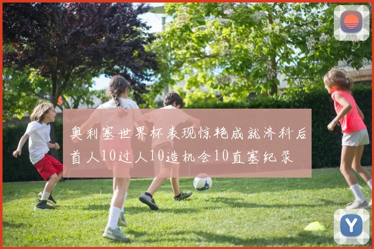 奥利塞世界杯表现惊艳成就济科后首人10过人10造机会10直塞纪录