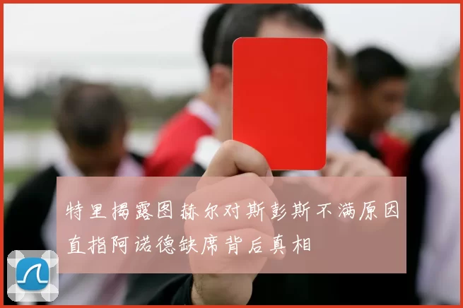 特里揭露图赫尔对斯彭斯不满原因直指阿诺德缺席背后真相