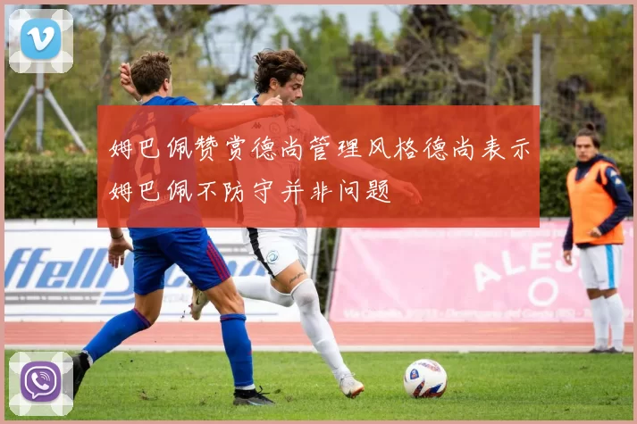 姆巴佩赞赏德尚管理风格德尚表示姆巴佩不防守并非问题