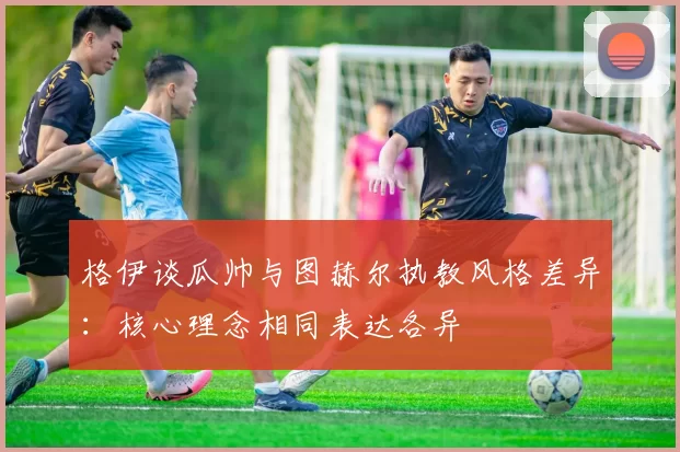 格伊谈瓜帅与图赫尔执教风格差异：核心理念相同表达各异