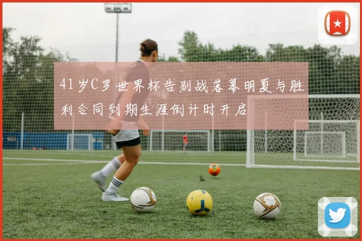 41岁C罗世界杯告别战落幕明夏与胜利合同到期生涯倒计时开启